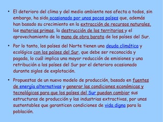 ●
El deterioro del clima y del medio ambiente nos afecta a todos, sin
embargo, ha sido ocasionado por unos pocos países que, además
han basado su crecimiento en la extracción de recursos naturales,
las materias primas, la destrucción de los territorios y el
aprovechamiento de la mano de obra barata de los países del Sur.
●
Por lo tanto, los países del Norte tienen una deuda climática y
ecológica con los países del Sur, que debe ser reconocida y
pagada, lo cuál implica una mayor reducción de emisiones y una
retribución a los países del Sur por el deterioro ocasionado
durante siglos de explotación.
●
Propuestas de un nuevo modelo de producción, basado en fuentes
de energía alternativas y generar las condiciones económicas y
tecnológicas para que los países del Sur puedan cambiar sus
estructuras de producción y las industrias extractivas, por unas
sustentables que garanticen condiciones de vida digna para la
población.
 