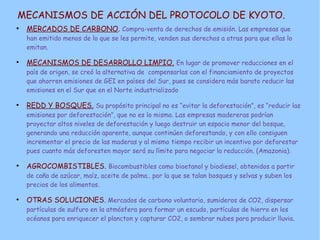 MECANISMOS DE ACCIÓN DEL PROTOCOLO DE KYOTO.
●
MERCADOS DE CARBONO. Compra-venta de derechos de emisión. Las empresas que
han emitido menos de lo que se les permite, venden sus derechos a otras para que ellas lo
emitan.
●
MECANISMOS DE DESARROLLO LIMPIO. En lugar de promover reducciones en el
país de origen, se creó la alternativa de compensarlas con el financiamiento de proyectos
que ahorren emisiones de GEI en países del Sur, pues se considera más barato reducir las
emisiones en el Sur que en el Norte industrializado
●
REDD Y BOSQUES. Su propósito principal no es “evitar la deforestación”, es “reducir las
emisiones por deforestación”, que no es lo mismo. Las empresas madereras podrían
proyectar altos niveles de deforestación y luego destruir un espacio menor del bosque,
generando una reducción aparente, aunque continúen deforestando, y con ello consiguen
incrementar el precio de las maderas y al mismo tiempo recibir un incentivo por deforestar
pues cuanto más deforesten mayor será su límite para negociar la reducción. (Amazonia).
●
AGROCOMBISTIBLES. Biocombustibles como bioetanol y biodiesel, obtenidos a partir
de caña de azúcar, maíz, aceite de palma.. por la que se talan bosques y selvas y suben los
precios de los alimentos.
●
OTRAS SOLUCIONES. Mercados de carbono voluntario, sumideros de CO2, dispersar
partículas de sulfuro en la atmósfera para formar un escudo, partículas de hierro en los
océanos para enriquecer el plancton y capturar CO2, o sembrar nubes para producir lluvia.
 