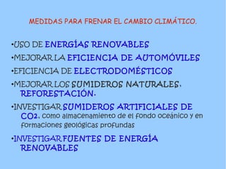 MEDIDAS PARA FRENAR EL CAMBIO CLIMÁTICO.
●USO DE ENERGÍAS RENOVABLES
●MEJORAR LA EFICIENCIA DE AUTOMÓVILES
●EFICIENCIA DE ELECTRODOMÉSTICOS
●MEJORAR LOS SUMIDEROS NATURALES,
REFORESTACIÓN.
●INVESTIGAR SUMIDEROS ARTIFICIALES DE
CO2, como almacenamiento de el fondo oceánico y en
formaciones geológicas profundas
●INVESTIGAR FUENTES DE ENERGÍA
RENOVABLES
 