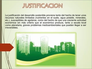 La justificación del desarrollo sostenible proviene tanto del hecho de tener unos
recursos naturales limitados (nutrientes en el suelo, agua potable, minerales,
etc.), susceptibles de agotarse, como del hecho de que una creciente actividad
económica sin más criterio que el económico produce, tanto a escala local
como planetaria, graves problemas medioambientales que pueden llegar a ser
irreversibles.
 