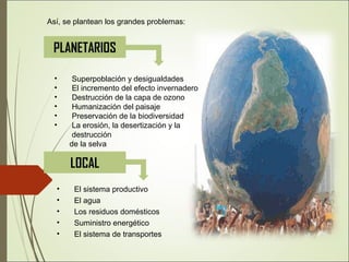 • El sistema productivo
• El agua
• Los residuos domésticos
• Suministro energético
• El sistema de transportes
PLANETARIOS
• Superpoblación y desigualdades
• El incremento del efecto invernadero
• Destrucción de la capa de ozono
• Humanización del paisaje
• Preservación de la biodiversidad
• La erosión, la desertización y la
destrucción
de la selva
Así, se plantean los grandes problemas:
LOCAL
 