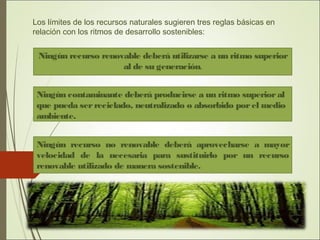 Los límites de los recursos naturales sugieren tres reglas básicas en
relación con los ritmos de desarrollo sostenibles:
Ningún recurso renovable deberá utilizarse a un ritmo superior
al de su generación.
Ningún recurso no renovable deberá aprovecharse a mayor
velocidad de la necesaria para sustituirlo por un recurso
renovable utilizado de manera sostenible.
Ningún contaminante deberá producirse a un ritmo superioral
que pueda serreciclado, neutralizado o absorbido porel medio
ambiente.
 