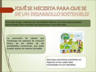Que todos tengan cubiertas sus necesidades básicas y les sean proporcionadas
oportunidades para concretar sus aspiraciones a una vida mejor.
La promoción de valores que
mantengan los patrones de consumo
dentro de los límites de las
posibilidades económicas, que todos
puedan aspirar de manera razonable.
Que haya crecimiento económico en
regiones en las cuales tales
necesidades no son atendidas.
 