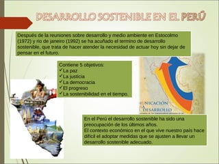 En el Perú el desarrollo sostenible ha sido una
preocupación de los últimos años.
El contexto económico en el que vive nuestro país hace
difícil el adoptar medidas que se ajusten a llevar un
desarrollo sostenible adecuado.
Después de la reuniones sobre desarrollo y medio ambiente en Estocolmo
(1972) y rio de janeiro (1992) se ha acuñado el termino de desarrollo
sostenible, que trata de hacer atender la necesidad de actuar hoy sin dejar de
pensar en el futuro.
Contiene 5 objetivos:
La paz
La justicia
La democracia
El progreso
La sostenibilidad en el tiempo.
 