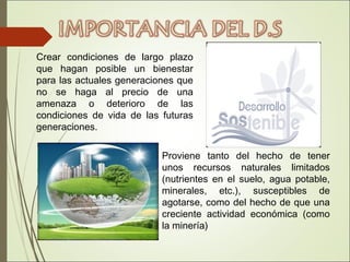 Crear condiciones de largo plazo
que hagan posible un bienestar
para las actuales generaciones que
no se haga al precio de una
amenaza o deterioro de las
condiciones de vida de las futuras
generaciones.
Proviene tanto del hecho de tener
unos recursos naturales limitados
(nutrientes en el suelo, agua potable,
minerales, etc.), susceptibles de
agotarse, como del hecho de que una
creciente actividad económica (como
la minería)
 