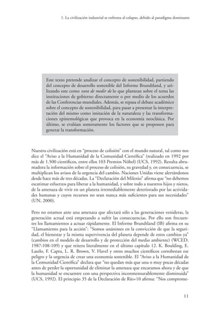 1. La civilización industrial se enfrenta al colapso, debido al paradigma dominante
11
Este texto pretende analizar el concepto de sostenibilidad, partiendo
del concepto de desarrollo sostenible del Informe Brundtland, y uti-
lizando este como vara de medir de lo que plantean sobre el tema las
instituciones de gobierno directamente o por medio de los acuerdos
de las Conferencias mundiales. Además, se repasa el debate académico
sobre el concepto de sostenibilidad, para pasar a presentar la interpre-
tación del mismo como imitación de la naturaleza y las transforma-
ciones epistemológicas que provoca en la economía neoclásica. Por
último, se evalúan someramente los factores que se proponen para
generar la transformación.
Nuestra civilización está en “proceso de colisión” con el mundo natural, tal como nos
dice el “Aviso a la Humanidad de la Comunidad Científica” (realizado en 1992 por
más de 1.500 científicos, entre ellos 103 Premios Nóbel) (UCS, 1992). Resulta abru-
madora la información sobre el proceso de colisión, su gravedad y, en consecuencia, se
multiplican los avisos de la urgencia del cambio. Naciones Unidas viene alertándonos
desde hace más de tres décadas. La “Declaración del Milenio” afirma que “no debemos
escatimar esfuerzos para liberar a la humanidad, y sobre todo a nuestros hijos y nietos,
de la amenaza de vivir en un planeta irremediablemente deteriorado por las activida-
des humanas y cuyos recursos no sean nunca más suficientes para sus necesidades”
(UN, 2000).
Pero no estamos ante una amenaza que afectará sólo a las generaciones venideras, la
generación actual está empezando a sufrir las consecuencias. Por ello son frecuen-
tes los llamamientos a actuar rápidamente. El Informe Brundtland (IB) afirma en su
“Llamamiento para la acción”: “Somos unánimes en la convicción de que la seguri-
dad, el bienestar y la misma supervivencia del planeta depende de estos cambios ya”
(cambios en el modelo de desarrollo y de protección del medio ambiente) (WCED,
1987:108-109) y que reitera literalmente en el último capítulo 12. K. Boulding, E.
Laszlo, F. Capra, L. R. Brown, V. Havel y otros muchos científicos corroboran ese
peligro y la urgencia de crear una economía sostenible. El “Aviso a la Humanidad de
la Comunidad Científica” declara que “no quedan más que una o muy pocas décadas
antes de perder la oportunidad de eliminar la amenaza que encaramos ahora y de que
la humanidad se encuentre con una perspectiva inconmensurablemente disminuida”
(UCS, 1992). El principio 35 de la Declaración de Río+10 afirma: “Nos comprome-
 