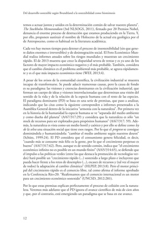 Del desarrollo sostenible según Brundtland a la sostenibilidad como biomimesis
12
temos a actuar juntos y unidos en la determinación común de salvar nuestro planeta”.
The Stockholm Memorandum (3rd NLSOGS, 2011), firmado por 20 Premios Nobel,
denuncia el enorme proceso de destrucción que estamos produciendo en la Tierra. Y,
por ello, proponen sustituir el nombre de Holoceno de la actual era geológica por el
de Antropoceno, como es habitual en la literatura académica.
Cada vez hay menos tiempo para detener el proceso de insostenibilidad (sin que gene-
re daños enormes e irreversibles) y de desintegración social. El Foro Económico Mun-
dial realiza informes anuales sobre los riesgos mundiales y muestran un crecimiento
rápido. El de 2013 muestra que crece la disparidad severa de rentas y es ya uno de los
factores de mayor impacto económico negativo y el más probable. También, considera
que el cambio climático es el problema ambiental más probable, se agrava rápidamen-
te y es el que más impacto económico tiene (WEF, 2013:4).
A pesar de los avisos de la comunidad científica, la civilización industrial se muestra
incapaz de transformarse. Se puede aducir numerosas causas, pero la causa de fondo
es su paradigma: las visiones y creencias dominantes en la civilización industrial, que
forman un cuerpo de ideas y visiones interrelacionadas que determinan una visión del
sentido de la vida y de la relación de la especie humana con el resto de las especies.
El paradigma dominante (PD) se basa en una serie de premisas, que paso a analizar,
indicando que las citas como la siguiente corresponden a informes presentados a la
Asamblea General dentro de la iniciativa “armonía con la naturaleza”. Por primera vez
en la historia de la humanidad la especie humana se ve “separada del medio ambiente
y como dueña del planeta” (A/67/317:29) y considera que la naturaleza es sólo “un
stock de recursos para ser explotados para propósitos humanos” (A/67/317: 59). Ade-
más, la naturaleza es vista como un medio hostil y caótico y por ello se define como ley
de la selva una situación social que tiene esos rasgos. Por lo que el progreso se consigue
dominándola y humanizándola: “cambiar el medio ambiente según nuestros deseos”
(Schütz, 1999:24). El PD considera que el consumismo genera felicidad, es decir,
“cuando más se consume más feliz es la gente, por lo que el crecimiento perpetuo es
bueno” (A/67/317:62). Pero, aunque es de sentido común, indica que “el crecimiento
económico infinito no es posible en un mundo finito” (A/65/314:65), se defiende que
el impulso a las políticas verdes (entre las que destaca la promoción de tecnologías ver-
des) hará posible un “crecimiento rápido (...) sostenido a largo plazo e incluyente que
pueda hacer frente a los retos de desempleo (...), escasez de recursos y (tal vez el mayor
de todos) la adaptación al cambio climático” (HLPEP, 2013:8). Pero el motor princi-
pal del crecimiento rápido es el comercio libre, tal como afirma el informe aprobado
en la Conferencia Río+20: “Reafirmamos que el comercio internacional es un motor
para un crecimiento económico sostenido” (UNCSD, 2012:281).
Por lo que estas premisas explican perfectamente el proceso de colisión con la natura-
leza. Veremos más adelante que el PD ignora el avance científico de más de cien años
y que, por el contrario, está emergiendo un paradigma que se basa en ese avance.
 