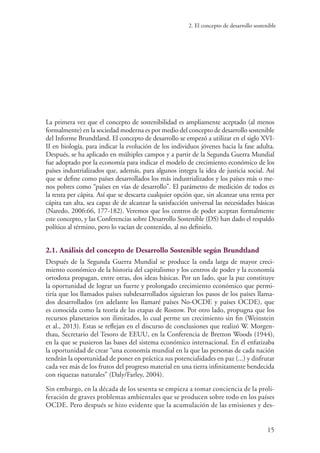 2. El concepto de desarrollo sostenible
15
La primera vez que el concepto de sostenibilidad es ampliamente aceptado (al menos
formalmente) en la sociedad moderna es por medio del concepto de desarrollo sostenible
del Informe Brundtland. El concepto de desarrollo se empezó a utilizar en el siglo XVI-
II en biología, para indicar la evolución de los individuos jóvenes hacia la fase adulta.
Después, se ha aplicado en múltiples campos y a partir de la Segunda Guerra Mundial
fue adoptado por la economía para indicar el modelo de crecimiento económico de los
países industrializados que, además, para algunos integra la idea de justicia social. Así
que se define como países desarrollados los más industrializados y los países más o me-
nos pobres como “países en vías de desarrollo”. El parámetro de medición de todos es
la renta per cápita. Así que se descarta cualquier opción que, sin alcanzar una renta per
cápita tan alta, sea capaz de de alcanzar la satisfacción universal las necesidades básicas
(Naredo, 2006:66, 177-182). Veremos que los centros de poder aceptan formalmente
este concepto, y las Conferencias sobre Desarrollo Sostenible (DS) han dado el respaldo
político al término, pero lo vacían de contenido, al no definirlo.
2.1. Análisis del concepto de Desarrollo Sostenible según Brundtland
Después de la Segunda Guerra Mundial se produce la onda larga de mayor creci-
miento económico de la historia del capitalismo y los centros de poder y la economía
ortodoxa propagan, entre otras, dos ideas básicas. Por un lado, que la paz constituye
la oportunidad de lograr un fuerte y prolongado crecimiento económico que permi-
tiría que los llamados países subdesarrollados siguieran los pasos de los países llama-
dos desarrollados (en adelante los llamaré países No-OCDE y países OCDE), que
es conocida como la teoría de las etapas de Rostow. Por otro lado, propugna que los
recursos planetarios son ilimitados, lo cual perme un crecimiento sin fin (Weinstein
et al., 2013). Estas se reflejan en el discurso de conclusiones que realizó W. Morgen-
thau, Secretario del Tesoro de EEUU, en la Conferencia de Bretton Woods (1944),
en la que se pusieron las bases del sistema económico internacional. En él enfatizaba
la oportunidad de crear “una economía mundial en la que las personas de cada nación
tendrán la oportunidad de poner en práctica sus potencialidades en paz (...) y disfrutar
cada vez más de los frutos del progreso material en una tierra infinitamente bendecida
con riquezas naturales” (Daly/Farley, 2004).
Sin embargo, en la década de los sesenta se empieza a tomar conciencia de la proli-
feración de graves problemas ambientales que se producen sobre todo en los países
OCDE. Pero después se hizo evidente que la acumulación de las emisiones y des-
 