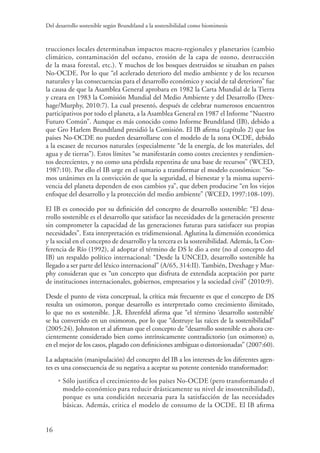Del desarrollo sostenible según Brundtland a la sostenibilidad como biomimesis
16
trucciones locales determinaban impactos macro-regionales y planetarios (cambio
climático, contaminación del océano, erosión de la capa de ozono, destrucción
de la masa forestal, etc.). Y muchos de los bosques destruidos se situaban en países
No-OCDE. Por lo que “el acelerado deterioro del medio ambiente y de los recursos
naturales y las consecuencias para el desarrollo económico y social de tal deterioro” fue
la causa de que la Asamblea General aprobara en 1982 la Carta Mundial de la Tierra
y creara en 1983 la Comisión Mundial del Medio Ambiente y del Desarrollo (Drex-
hage/Murphy, 2010:7). La cual presentó, después de celebrar numerosos encuentros
participativos por todo el planeta, a la Asamblea General en 1987 el Informe “Nuestro
Futuro Común”. Aunque es más conocido como Informe Brundtland (IB), debido a
que Gro Harlem Brundtland presidió la Comisión. El IB afirma (capítulo 2) que los
países No-OCDE no pueden desarrollarse con el modelo de la zona OCDE, debido
a la escasez de recursos naturales (especialmente “de la energía, de los materiales, del
agua y de tierras”). Estos límites “se manifestarán como costes crecientes y rendimien-
tos decrecientes, y no como una pérdida repentina de una base de recursos” (WCED,
1987:10). Por ello el IB urge en el sumario a transformar el modelo económico: “So-
mos unánimes en la convicción de que la seguridad, el bienestar y la misma supervi-
vencia del planeta dependen de esos cambios ya”, que deben producirse “en los viejos
enfoque del desarrollo y la protección del medio ambiente” (WCED, 1997:108-109).
El IB es conocido por su definición del concepto de desarrollo sostenible: “El desa-
rrollo sostenible es el desarrollo que satisface las necesidades de la generación presente
sin comprometer la capacidad de las generaciones futuras para satisfacer sus propias
necesidades”. Esta interpretación es tridimensional. Aglutina la dimensión económica
y la social en el concepto de desarrollo y la tercera es la sostenibilidad. Además, la Con-
ferencia de Río (1992), al adoptar el término de DS le dio a este (no al concepto del
IB) un respaldo político internacional: “Desde la UNCED, desarrollo sostenible ha
llegado a ser parte del léxico internacional” (A/65, 314:II). También, Drexhage y Mur-
phy consideran que es “un concepto que disfruta de extendida aceptación por parte
de instituciones internacionales, gobiernos, empresarios y la sociedad civil” (2010:9).
Desde el punto de vista conceptual, la crítica más frecuente es que el concepto de DS
resulta un oximoron, porque desarrollo es interpretado como crecimiento ilimitado,
lo que no es sostenible. J.R. Ehrenfeld afirma que “el término ‘desarrollo sostenible’
se ha convertido en un oximoron, por lo que “destruye las raíces de la sostenibilidad”
(2005:24). Johnston et al afirman que el concepto de “desarrollo sostenible es ahora cre-
cientemente considerado bien como intrínsicamente contradictorio (un oximoron) o,
en el mejor de los casos, plagado con definiciones ambiguas o distorsionadas” (2007:60).
La adaptación (manipulación) del concepto del IB a los intereses de los diferentes agen-
tes es una consecuencia de su negativa a aceptar su potente contenido transformador:
• Sólo justifica el crecimiento de los países No-OCDE (pero transformando el
modelo económico para reducir drásticamente su nivel de insostenibilidad),
porque es una condición necesaria para la satisfacción de las necesidades
básicas. Además, critica el modelo de consumo de la OCDE. El IB afirma
 
