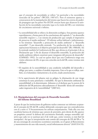 2. El concepto de desarrollo sostenible
17
que el concepto de necesidades se refiere “en particular a las necesidades
esenciales de los pobres” (WCED, 1987:67). Pero el oximoron aparece a
consecuencia de la manipulación del mismo que hacen los centros de poder:
de propugnar que los países No-OCDE crezcan hasta que alcancen la satis-
facción de las necesidades esenciales (que es la visión del IB) a ser sinónimo
de crecimiento universal e infinito.
• La sostenibilidad sólo se refiere a la dimensión ecológica. Esta premisa aparece
repetidamente y forma parte de las conclusiones del capítulo 2: “un desarrollo
sostenible requiere (...) un sistema de producción que cumpla el imperativo
de preservar el medio ambiente”. El informe utiliza habitual e indistintamen-
te los términos “desarrollo y protección de medio ambiente” y “desarrollo
sostenible”. Y por desarrollo entiende: “La satisfacción de las necesidades y
aspiraciones humanas es el objetivo principal de desarrollo” (IB, 1988:68). Así
lo entiende también la Conferencia de Río, que afirma en el principio 4 de su
Declaración que “a fin de alcanzar el desarrollo sostenible, la protección del
medio ambiente deberá constituir parte integrante del proceso de desarrollo”
(CMMAD, 1992). Lo cual no quiere decir que esta Conferencia tenga una
visión coherente de DS, ni que esta coincida con la del IB, como veremos más
adelante.
• El requisito de la sostenibilidad es una condición ineludible del desarrollo y
obliga, por tanto, a cambiar el modelo imperante. Esto es lo que se refleja, tam-
bién, en el dramático Llamamiento a la acción, citado anteriormente.
• Si la supervivencia del planeta está en peligro, la eliminación de este riesgo
constituye la tarea prioritaria e ineludible. Así que la dimensión ambiental (la
sostenibilidad) es la determinante. Johnston et al declaran que la esencia de la
definición del IB posiciona adecuadamente el ‘desarrollo’ detrás del omniabar-
cador imperativo de la ‘sostenibilidad’ “(2007:61).
2.2. Manipulaciones del concepto de Desarrollo Sostenible
del Informe Brundtland
A pesar de que las instituciones de gobierno suelen comenzar sus informes aceptan-
do el concepto de DS del IB, acaban definiendo conceptos que son contradictorios
con el y entre sí. Y frecuentemente los utilizan conjuntamente. Todo ello crea una
cacofonía barroca de términos que carecen de precisión, pero detrás de ella aparece
un propósito central: la defensa del crecimiento ilimitado, aunque sostenible (ad-
jetivo que cada vez se sustituye por el de verde que, como veremos, es más fácil de
manipular). Así que la interpretación más común del concepto de DS del IB es “la
de una estrategia de crecimiento económico sostenido, no el apoyo al florecimiento
y mantenimiento de una vida natural y social infinitamente diversa” (A/65/314:55).
 