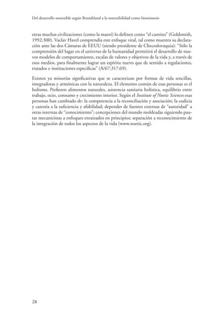 Del desarrollo sostenible según Brundtland a la sostenibilidad como biomimesis
28
otras muchas civilizaciones (como la maorí) lo definen como “el camino” (Goldsmith,
1992:300). Vaclav Havel comprendía este enfoque vital, tal como muestra su declara-
ción ante las dos Cámaras de EEUU (siendo presidente de Checoslovaquia): “Sólo la
comprensión del lugar en el universo de la humanidad permitirá el desarrollo de nue-
vos modelos de comportamiento, escalas de valores y objetivos de la vida y, a través de
esos medios, para finalmente lograr un espíritu nuevo que de sentido a regulaciones,
tratados e instituciones específicas” (A/67:317:69).
Existen ya minorías significativas que se caracterizan por formas de vida sencillas,
integradoras y armónicas con la naturaleza. El elemento común de esas personas es el
holismo. Prefieren alimentos naturales, asistencia sanitaria holística, equilibrio entre
trabajo, ocio, consumo y crecimiento interior. Según el Institute of Noetic Sciences esas
personas han cambiado de: la competencia a la reconciliación y asociación; la codicia
y carestía a la suficiencia y afabilidad; depender de fuentes externas de “autoridad” a
otras internas de “conocimiento”; concepciones del mundo moldeadas siguiendo pau-
tas mecanicistas a enfoques enraizados en principios; separación a reconocimiento de
la integración de todos los aspectos de la vida (www.noetic.org).
 