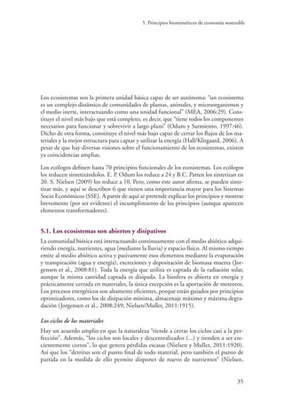 5. Principios biomiméticos de economía sostenible
35
Los ecosistemas son la primera unidad básica capaz de ser autónoma: “un ecosistema
es un complejo dinámico de comunidades de plantas, animales, y microorganismos y
el medio inerte, interactuando como una unidad funcional” (MEA, 2006:29). Cons-
tituye el nivel más bajo que está completo, es decir, que “tiene todos los componentes
necesarios para funcionar y sobrevivir a largo plazo” (Odum y Sarmiento, 1997:46).
Dicho de otra forma, constituye el nivel más bajo capaz de cerrar los flujos de los ma-
teriales y la mejor estructura para captar y utilizar la energía (Hall/Klitgaard, 2006). A
pesar de que hay diversas visiones sobre el funcionamiento de los ecosistemas, existen
ya coincidencias amplias.
Los ecólogos definen hasta 70 principios funcionales de los ecosistemas. Los ecólogos
los reducen sintetizándolos. E. P. Odum los reduce a 24 y B.C. Patten los sintetizan en
20. S. Nielsen (2009) los reduce a 10. Pero, como este autor afirma, se pueden sinte-
tizar más, y aquí se describen 6 que tienen una importancia mayor para los Sistemas
Socio Económicos (SSE). A partir de aquí se pretende explicar los principios y mostrar
brevemente (por ser evidente) el incumplimiento de los principios (aunque aparecen
elementos transformadores).
5.1. Los ecosistemas son abiertos y disipativos
La comunidad biótica está interactuando continuamente con el medio abiótico adqui-
riendo energía, nutrientes, agua (mediante la lluvia) y espacio físico. Al mismo tiempo
emite al medio abiótico activa y pasivamente esos elementos mediante la evaporación
y transpiración (agua y energía), excreciones y depositación de biomasa muerta (Jor-
gensen et al., 2008:81). Toda la energía que utiliza es captada de la radiación solar,
aunque la misma cantidad captada es disipada. La biosfera es abierta en energía y
prácticamente cerrada en materiales, la única excepción es la aportación de meteoros.
Los procesos energéticos son altamente eficientes, porque están guiados por principios
optimizadores, como los de disipación mínima, almacenaje máximo y máxima degra-
dación (Jorgensen et al., 2008:249; Nielsen/Muller, 2011:1915).
Los ciclos de los materiales
Hay un acuerdo amplio en que la naturaleza “tiende a cerrar los ciclos casi a la per-
fección”. Además, “los ciclos son locales y descentralizados (...) y tienden a ser cre-
cientemente cortos”, lo que genera pérdidas escasas (Nielsen y Muller, 2011:1920).
Así que los “detritus son el punto final de todo material, pero también el punto de
partida en la medida de ello permite disponer de nuevo de nutrientes” (Nielsen,
 