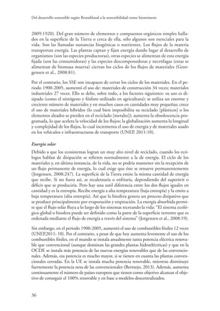 Del desarrollo sostenible según Brundtland a la sostenibilidad como biomimesis
36
2009:1920). Del gran número de elementos y compuestos orgánicos simples halla-
dos en la superficie de la Tierra o cerca de ella, sólo algunos son esenciales para la
vida. Son las llamadas sustancias biogénicas o nutrientes. Los flujos de la materia
transportan energía. Las plantas captan y fijan energía dando lugar al desarrollo de
organismos (son las especies productoras), otras especies se alimentan de esta energía
fijada (son las consumidoras) y las especies descomponedoras y necrófagas (estas se
alimentan de biomasa muerta) cierran los ciclos de los flujos de materiales (Geor-
gensen et al., 2008:81).
Por el contrario, los SSE son incapaces de cerrar los ciclos de los materiales. En el pe-
riodo 1900-2005, aumentó el uso de: materiales de construcción 34 veces; materiales
industriales 27 veces. Ello se debe, sobre todo, a los factores siguientes: su uso es di-
sipado (como el nitrógeno y fósforo utilizado en agricultura); se utiliza un enorme y
creciente número de materiales y en muchos casos en cantidades muy pequeñas; crece
el uso de materiales híbridos (lo cual bien imposibilita su reciclado [plásticos] o los
elementos aleados se pierden en el reciclado [metales]); aumenta la obsolescencia pro-
gramada, lo que acelera la velocidad de los flujos; la globalización aumenta la longitud
y complejidad de los flujos, lo cual incrementa el uso de energía y de materiales usado
en los vehículos e infraestructuras de transporte (UNEP, 2011:10).
Energía solar
Debido a que los ecosistemas logran un muy alto nivel de reciclado, cuando los ecó-
logos hablan de disipación se refieren normalmente a la de energía. El ciclo de los
materiales y, en última instancia, de la vida, no se podría mantener sin la recepción de
un flujo permanente de energía, lo cual exige que éste se renueve permanentemente
(Jorgensen, 2008:247). La superficie de la Tierra emite la misma cantidad de energía
que recibe. Si no fuera así, se recalentaría o enfriaría, dependiendo del superávit o
déficit que se produciría. Pero hay una sutil diferencia entre los dos flujos iguales en
cantidad y es la entropía. Recibe energía a alta temperatura (baja entropía) y la emite a
baja temperatura (alta entropía). Así que la biosfera genera un proceso disipativo que
se produce principalmente por evaporación y respiración. La energía absorbida permi-
te que el flujo solar fluya a lo largo de los sistemas recreando la vida: “El sistema ecoló-
gico global o biosfera puede ser definido como la parte de la superficie terrestre que es
ordenada mediante el flujo de energía a través del sistema” (Jorgensen et al., 2008:19).
Sin embargo, en el periodo 1900-2005, aumentó el uso de combustibles fósiles 12 veces
(UNEP,2011: 10). Por el contrario, a pesar de que hoy aumenta levemente el uso de los
combustibles fósiles, en el mundo se instala anualmente tanta potencia eléctrica renova-
ble que convencional (aunque dominan las grandes plantas hidroeléctricas) y que en la
OCDE se instala más potencia de las nuevas energías renovables que de las convencio-
nales. Además, esa potencia es mucho mayor, si se tienen en cuanta las plantas conven-
cionales cerradas. En la UE se instala mucha potencia renovable, mientras disminuye
fuertemente la potencia neta de las convencionales (Bermejo, 2013). Además, aumenta
continuamente el número de países europeos que tienen como objetivo alcanzar el obje-
tivo de conseguir el 100% renovable y en base a modelos descentralizados.
 