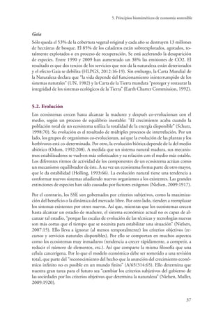 5. Principios biomiméticos de economía sostenible
37
Gaia
Sólo queda el 53% de la cobertura vegetal original y cada año se destruyen 13 millones
de hectáreas de bosque. El 85% de los caladeros están sobreexplotados, agotados, to-
talmente explotados o en proceso de recuperación. Se está acelerando la desaparición
de especies. Entre 1990 y 2009 han aumentado un 38% las emisiones de CO2. El
resultado es que dos tercios de los servicios que nos da la naturaleza están deteriorados
y el efecto Gaia se debilita (HLPGS, 2012:16-19). Sin embargo, la Carta Mundial de
la Naturaleza declara que “la vida depende del funcionamiento ininterrumpido de los
sistemas naturales” (UN, 1982) y la Carta de la Tierra mandata “proteger y restaurar la
integridad de los sistemas ecológicos de la Tierra” (Earth Charter Commission, 1992).
5.2. Evolución
Los ecosistemas crecen hasta alcanzar la madurez y después co-evolucionan con el
medio, según un proceso de equilibrio inestable: “El crecimiento acaba cuando la
población total de un ecosistema utiliza la totalidad de la energía disponible” (Schutz,
1998:70). Su evolución es el resultado de múltiples procesos de interrelación. Por un
lado, los grupos de organismos co-evolucionan, así que la evolución de las plantas y los
herbívoros está co-determinada. Por otro, la evolución biótica depende de la del medio
abiótico (Odum, 1992:208). A medida que un sistema natural madura, sus mecanis-
mos estabilizadores se vuelven más sofisticados y su relación con el medio más estable.
Los diferentes ritmos de actividad de los componentes de un ecosistema actúan como
un mecanismo equilibrador de éste. A su vez un ecosistema forma parte de otro mayor,
que le da estabilidad (Holling, 1993:66). La evolución natural tiene una tendencia a
conformar nuevos sistemas añadiendo nuevos organismos a los existentes. Las grandes
extinciones de especies han sido causadas por factores exógenos (Nielsen, 2009:1917).
Por el contrario, los SSE son gobernados por criterios subjetivos, como la maximiza-
ción del beneficio o la dinámica del mercado libre. Por otro lado, tienden a reemplazar
los sistemas existentes por otros nuevos. Así que, mientras que los ecosistemas crecen
hasta alcanzar un estadio de madurez, el sistema económico actual no es capaz de al-
canzar tal estadio, “porque las escalas de evolución de las técnicas y tecnologías nuevas
son más cortas que el tiempo que se necesita para estabilizar una situación” (Nielsen,
2007:15). Ello lleva a ignorar (al menos temporalmente) los criterios objetivos (re-
cursos y servicios naturales disponibles). Por ello se comportan en muchos aspectos
como los ecosistemas muy inmaduros (tendencia a crecer rápidamente, a competir, a
reducir el número de elementos, etc.). Así que comparte la misma filosofía que una
célula cancerígena. Por lo que el modelo económico debe ser sometido a una revisión
total, que parte del “reconocimiento del hecho que la asunción del crecimiento econó-
mico infinito no es posible en un mundo finito” (A/65/314:65). Ello determina que
nuestra gran tarea para el futuro sea “cambiar los criterios subjetivos del gobierno de
las sociedades por los criterios objetivos que determina la naturaleza” (Nielsen, Muller,
2009:1920).
 