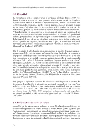 Del desarrollo sostenible según Brundtland a la sostenibilidad como biomimesis
38
5.3. Diversidad
La naturaleza ha venido incrementando su diversidad a lo largo de unos 3.500 mi-
llones de años, a pesar de las cinco grandes extinciones que ha sufrido. Una bio-
diversidad alta refuerza la estabilidad de los ecosistemas, porque “actúa como una
biblioteca para los ecosistemas que les permite recuperar el estado primario después
de un impacto” (Nielsen, 2007:8). Además, la naturaleza produce un alto nivel de
redundancia, porque hay muchas especies capaces de realizar las mismas funciones.
Y la redundancia en un ecosistema se explica por: a) razones de eficiencia, al ser
capaz de usar completamente los recursos disponibles; b) prevenir la fragilidad del
sistema, porque cuando una especie es incapaz de realizar su función tradicional por
haber perdido la mayoría de sus miembros, otra especie puede realizarla; c) preser-
var su capacidad de respuesta y creatividad. Por lo que: “la redundancia funcional
representa una reserva de respuestas de adaptación y refuerza el potencial evolutivo”
(Rammel/van den Bergh, 2003:128).
Por el contrario, la globalización económica supone la creación de estructuras pro-
ductivas mundiales y de sistemas tecnológicos universales, dominadas por unos pocos
oligopolios, dando lugar a una creciente especialización y uniformización, “y por ello
una reducción de la diversidad en muchos campos, incluyendo la biodiversidad, la
diversidad étnica, cultural, de lenguas, tecnológica, de gustos, preferencias y valores”
(Joung et al., 2006:311). La mayor parte de la innovación se realiza preferentemente
sobre las trayectorias tecnológicas existentes (path dependency) y, por ello, es incremen-
tal: “las actividades innovadoras se dirigen cada vez más hacia las trayectorias corrien-
tes dominadas por la eficiencia económica, optimización a corto plazo e incremento
del beneficio” (Rammel/Staudinger, 2004:16). Así que “la diversidad es el punto don-
de los dos tipos de sistemas (el natural y los SSE) tienden a moverse en direcciones
opuestas” (Nielsen, 2007:15).
Por ejemplo, la agricultura industrial ha seleccionado tecnologías con el objetivo de
incrementar la producción de alimentos en régimen de monocultivo, pero estas “han
reducido la capacidad de la tierra y de los sistemas de provisión de agua para proveer
de alimentos en el futuro” (MEA, 2006c:62). Hoy sólo se utilizan unas 150 variedades
de cultivos, frente a las 7.000-10.000 que existían antiguamente. Lo cual ha produci-
do que se haya perdido el 75% de la variedad genética (Schütz, 1999:25, 26; Rihani,
2002:109).
5.4. Descentralización y autosuficiencia
A medida que los ecosistemas evolucionan, se van volviendo más autosuficientes, re-
duciendo su dependencia de fuerzas fuera de su control. Odum (1992:15) afirma que
“autosustentado y automantenido son las palabras clave que caracterizan el paisaje natu-
ral”. Los ecosistemas tienen límites naturales debido al cambio de las condiciones am-
bientales o de la autoorganización del sistema mismo (por ejemplo, la estructura de los
bosques, que se asemeja a un mosaico). Los límites espaciales favorecen el incremento
 