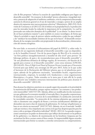 6. Transformaciones epistemológicas y en economía aplicada...
47
ción de Río proponen “reforzar la creación de capacidades endógenas para lograr un
desarrollo sostenible”. En resumen, la diversidad “provee coherencia e integridad sisté-
mica, potencia de adaptación al ambiente cambiante, evita la competencia descarnada,
aumenta la eficiencia general en el uso de materiales y energía y provee de un amplio
abanico de respuestas ante nuevas presiones selectivas” (Matutinovic, 2001:252). En la
visión de Constanza et al (2012:22-24) el énfasis en la propiedad local y la producción
para los mercados locales ha reducido la importancia de la competición. Lo cual ha
provocado una reducción dramática de la publicidad” (y ese dinero “es ahora inverti-
do en hacer productos mejores”), pero también en avance tecnológico, de forma que
“ahora la sociedad es capaz de proveer salarios satisfactorios a todos los que trabajan”
y de “satisfacer las necesidades mínimos de los que no lo hacen”. El desarrollo extraor-
dinario de las energías renovables está propiciando la descentralización y democratiza-
ción del sistema energético.
Por otro lado, es necesario el reforzamiento del papel de NNUU y, sobre todo, la
creación de un organismo dedicado al desarrollo sostenible y que sea dependien-
te de la Asamblea General. Uno de los pocos logros de Río+20 es la creación de
“un foro político intergubernamental y mundial de alto nivel” para proveer “de
liderazgo político, de guía y de recomendaciones para el desarrollo sostenible” y
“de una plataforma dinámica de diálogo regular, de inventario y de fijación de la
agenda para avanzar en el desarrollo sostenible”, entre otras misiones (UNCSD,
2012:84-85). Pero el High-Level Panel of Eminent Persons (creado por el Secretario
General para que defina una estrategia de DS post 2015, fecha en la que acaba
el horizonte de la Declaración del Milenio) plantea que en tal plataforma parti-
cipen, además de los gobiernos nacionales, “autoridades locales, organizaciones
internacionales, empresas, la sociedad civil, fundaciones y otras organizaciones
filantrópicas y la gente. Todos sentados en la mesa para ir más allá de la ayuda
para discutir una verdadera estructura internaciones de políticas para alcanzar el
desarrollo sostenible” (2013:10).
Para alcanzar los objetivos anteriores no se puede seguir descansando en la prioridad de
la maximización del beneficio, porque supone mantener “un consumo y una produc-
ción insostenibles” (A/67/317:49). Además, deben ser modificados los dos instrumen-
tos que gobiernan la economía mundial: el mercado libre y las grandes corporaciones.
El mercado debe ponerse al servicio de la sostenibilidad y la satisfacción universal de
las necesidades esenciales: “La protección de los sistemas plantarios que soportan la
vida es claramente una categoría de bienes y servicios científicamente definidos que
demandan una nueva clase de respuesta de gobernanza. Es vital que tal gobernanza se
base en un criterio no mercantil” (A/67/317:62). Además, sin ser el mercado “modifi-
cado por normas y ética impulsaría una carrera en la que hay despreocupación para los
otros y sólo se persigue el beneficio individual” (EEAC, 2012: 6). Las grandes corpora-
ciones constituyen un poder no democrático que influye decisivamente en las políticas
de los gobiernos y su objetivo de maximización de los beneficios (impuesta por los
accionistas) les lleva a actuar contra el bien común. Es imprescindible logran acuerdos
internacionales para limitar su tamaño y controlar estrictamente su comportamiento.
 