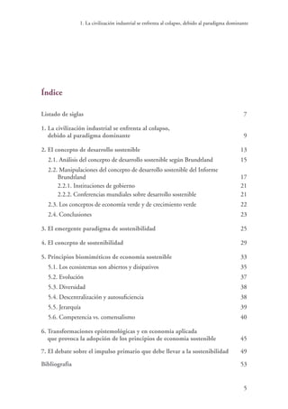 1. La civilización industrial se enfrenta al colapso, debido al paradigma dominante
5
Índice
Listado de siglas	7
1. La civilización industrial se enfrenta al colapso,
debido al paradigma dominante	 9
2. El concepto de desarrollo sostenible	 13
2.1. Análisis del concepto de desarrollo sostenible según Brundtland	 15
2.2. Manipulaciones del concepto de desarrollo sostenible del Informe
Brundtland	 17
2.2.1. Instituciones de gobierno	 21
2.2.2. Conferencias mundiales sobre desarrollo sostenible	 21
2.3. Los conceptos de economía verde y de crecimiento verde	 22
2.4. Conclusiones	 23
3. El emergente paradigma de sostenibilidad	 25
4. El concepto de sostenibilidad	 29
5. Principios biomiméticos de economía sostenible	 33
5.1. Los ecosistemas son abiertos y disipativos	 35
5.2. Evolución	 37
5.3. Diversidad	 38
5.4. Descentralización y autosuficiencia	 38
5.5. Jerarquía	 39
5.6. Competencia vs. comensalismo	 40
6. Transformaciones epistemológicas y en economía aplicada
que provoca la adopción de los principios de economía sostenible	 45
7. El debate sobre el impulso primario que debe llevar a la sostenibilidad	 49
Bibliografía	 53
 