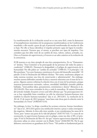 7. El debate sobre el impulso primario que debe llevar a la sostenibilidad
51
La transformación de la civilización actual no es una tarea fácil, como lo demuestra
el incumplimiento sistemático de las propuestas transformadoras en las Conferencias
mundiales y ello sucede a pesar de que el potencial transformador de muchas de ellas
es bajo. Por ello se busca identificar el impulso primario capaz de lograr la transfor-
mación necesaria. Veremos que, al menos, se perciben tres tipos de impulsos. Uno
considera que éste debe venir de un cambio de ética, valores, cultura, actitudes, etc.
Otro es el instinto de supervivencia y el tercero es un salto cuántico en la evolución de
la consciencia.
El IB muestra es un claro ejemplo de una ética antropocéntrica. En su “Llamamien-
to” declara: “Esta Comisión se ha preocupado de las personas (de todos los países y
condición)” (1988:45). Denuncia la desigualdad y el peligro de supervivencia de la
humanidad. Por ello piden un “cambio de actitudes” (1988:45). Y el principio 1 de
Río proclama: “Los seres humanos constituyen el centro del desarrollo sostenible”. El
párrafo 23 de la Declaración del Milenio declara: “Por tanto, resolvemos adoptar en
todas nuestras acciones una ética de conservación y administración”. Sin embargo,
muchos autores defienden extender la ética a nuestras relaciones con el resto de las es-
pecies. Algunos autores enfatizan la relación ética con el resto de los primates, porque
muestran pensamientos racionales, cultura, moralidad, habilidad, entender palabras
habladas, “intercambiar ideas, pensamientos, sentimientos y deseos” (Benessia et al.,
2012:84-85). Pero otros extienden la ética a toda la naturaleza. 26 autores firmantes
del artículo titulado Ecosystem services and ethics afirman que “las preocupaciones éti-
cas se han expandido hasta considerar no sólo las relaciones humano-humano sino
también la relación humano-naturaleza” (Jax et al., 2013:261). La resolución de la
AG de 15 de marzo de 2013 propone “unas bases más éticas para la relación entre la
humanidad y la Tierra” (A/RES/67/214).
Sin embargo, la ética “se dirige a justificar las acciones correctas, buenas (moralmen-
te)” (Jax et al., 2013:261) genera una satisfacción interior y pocas o nulas contraparti-
das negativas. Además, la ética sólo tiene sentido, si nos consideramos los amos de la
Tierra, pero “somos una parte de la vida del planeta” (A/67/317:63). Y a causa de no
reconocerlo, la supervivencia humana está en peligro, como nos dice el IB y el prin-
cipio 35 de la Declaración de Río+10. Así que “nuestra supervivencia depende de las
elecciones sabias en cómo coexistir con la Madre Tierra” (A/66/302:78). Por lo que
debemos convertirnos en guardianes de la Tierra: “Tal cambio es fundamental para la
 