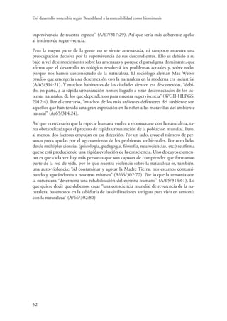 Del desarrollo sostenible según Brundtland a la sostenibilidad como biomimesis
52
supervivencia de nuestra especie” (A/67/317:29). Así que sería más coherente apelar
al instinto de supervivencia.
Pero la mayor parte de la gente no se siente amenazada, ni tampoco muestra una
preocupación decisiva por la supervivencia de sus descendientes. Ello es debido a su
bajo nivel de conocimiento sobre las amenazas y porque el paradigma dominante, que
afirma que el desarrollo tecnológico resolverá los problemas actuales y, sobre todo,
porque nos hemos desconectado de la naturaleza. El sociólogo alemán Max Weber
predijo que emergería una desconexión con la naturaleza en la moderna era industrial
(A/65/314:21). Y muchos habitantes de las ciudades sienten esa desconexión, “debi-
do, en parte, a la rápida urbanización hemos llegado a estar desconectados de los sis-
temas naturales, de los que dependemos para nuestra supervivencia” (WGII-HLPGS,
2012:4). Por el contrario, “muchos de los más ardientes defensores del ambiente son
aquellos que han tenido una gran exposición en la niñez a las maravillas del ambiente
natural” (A/65/314:24).
Así que es necesario que la especie humana vuelva a reconectarse con la naturaleza, ta-
rea obstaculizada por el proceso de rápida urbanización de la población mundial. Pero,
al menos, dos factores empujan en esa dirección. Por un lado, crece el número de per-
sonas preocupadas por el agravamiento de los problemas ambientales. Por otro lado,
desde múltiples ciencias (psicología, pedagogía, filosofía, neurociencias, etc.) se afirma
que se está produciendo una rápida evolución de la consciencia. Uno de cuyos elemen-
tos es que cada vez hay más personas que son capaces de comprender que formamos
parte de la red de vida, por lo que nuestra violencia sobre la naturaleza es, también,
una auto-violencia: “Al contaminar y agotar la Madre Tierra, nos estamos contami-
nando y agotándonos a nosotros mismos” (A/66/302:77). Por lo que la armonía con
la naturaleza “determina una rehabilitación del espíritu humano” (A/65/314:61). Lo
que quiere decir que debemos crear “una consciencia mundial de reverencia de la na-
turaleza, basémonos en la sabiduría de las civilizaciones antiguas para vivir en armonía
con la naturaleza” (A/66/302:80).
 