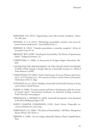 Bibliografía
55
BARNOSKY, A.D. (2012): “Approaching a state shift in Earth`s biosphere, Nature,
Vol. 486, June.
BENESSIA, A. et al. (2012): “Hybridizing sustainability: towards a new proxis for
present human predicament”, Sustainability Science 7.
BERMEJO, R. (2013): “Ciudades postcarbono y transición energética”, Revista de
Economía Crítica Nº 16.
BROMLEY, W.D. (1998): “Searching for Sustainability. The Poverty of Spontaneous
Order”, Ecological Economics, 24.
CARPINTERO, O. (2006): La bioeconomía de Georgescu-Roegen, Montesinos. Ma-
drid.
CENTER FOR THE ADVANCEMENT OF THE STEADY STATE ECONOMY
(CASSE) (2010): Enough is Enough. Ideas for a Sustainable Economy in a World of
Finite Resources, CASSE.
CHRISTENSEN, P.P. (2001): “Early Links between Sciences of Nature and Econo-
mics”, in P. Cleveland et al., The economics of Nature and the Nature of Economics,
Cheltenham (UK), E. Elgar.
COSTANZA, R. et al. (2012): Building a Sustainable and Desirable Economy in Society
and in Nature, United Nations.
DAJIAN, Z. (2006): “Circular economy and China`s development under the scarcity
of natural capital”, International Conference on Industrial Ecology, Lausanne,
Tonji University, www.pmpp.cn
DREXHAGUE, J., MURPHY, D. (2010): Sustainable Development: From Bruntland
to Rio 2012 (Background Paper), UN.
EARTH CHARTER COMMISSION (1992): Earth Charter. Disponible en:
www.earthcharterin action.org.
EHRENFELD, J. R. (2005): “The Roots of Sustainability”, MITSloan. Management
Review, Winter, Vol. 46 No. 2.
ERKMAN, S. (1998) : Vers une écologie industrialle, Editions Charles Léopold Mayer,
Paris.
 