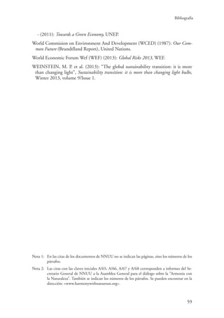 Bibliografía
59
- (2011): Towards a Green Economy, UNEP.
World Commision on Environment And Development (WCED) (1987): Our Com-
mon Future (Brundtlland Report), United Nations.
World Economic Forum Wef (WEF) (2013): Global Risks 2013, WEF.
WEINSTEIN, M. P. et al. (2013): “The global sustainability transition: it is more
than changing light”, Sustainability transition: it is more than changing light bulbs,
Winter 2013, volume 9/Issue 1.
Nota 1:	En las citas de los documentos de NNUU no se indican las páginas, sino los números de los
párrafos.
Nota 2:	Las citas con las claves iniciales A/65, A/66, A/67 y A/68 corresponden a informes del Se-
cretario General de NNUU a la Asamblea General para el diálogo sobre la “Armonía con
la Naturaleza”. También se indican los números de los párrafos. Se pueden encontrar en la
dirección: www.harmonywithnatureun.org.
 