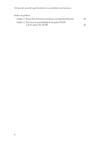 Del desarrollo sostenible según Brundtland a la sostenibilidad como biomimesis
6
Índice de gráficos	
Gráfico 1. Teoría del crecimiento económico con desmaterialización	 20
Gráfico 2. Vías hacia la sostenibilidad de los países OCDE
y de los países No-OCDE	 46
 