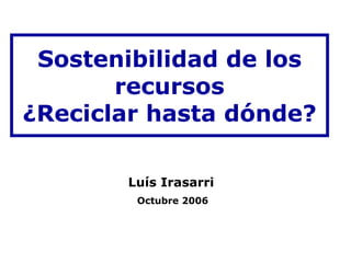 Sostenibilidad de los
       recursos
¿Reciclar hasta dónde?

       Luís Irasarri
        Octubre 2006
 