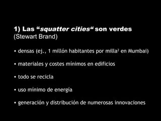 1) Las “squatter cities“ son verdes
(Stewart Brand)
• densas (ej., 1 millón habitantes por milla2
en Mumbai)
• materiales y costes mínimos en edificios
• todo se recicla
• uso mínimo de energía
• generación y distribución de numerosas innovaciones
 