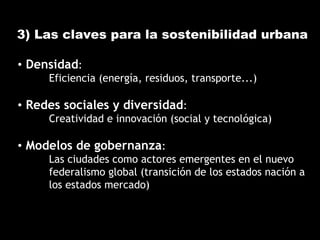 3) Las claves para la sostenibilidad urbana
• Densidad:
Eficiencia (energía, residuos, transporte...)
• Redes sociales y diversidad:
Creatividad e innovación (social y tecnológica)
• Modelos de gobernanza:
Las ciudades como actores emergentes en el nuevo
federalismo global (transición de los estados nación a
los estados mercado)
 
