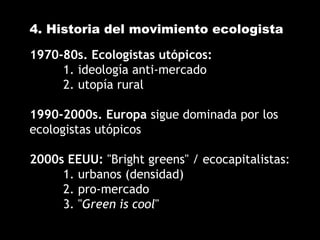 4. Historia del movimiento ecologista
1970-80s. Ecologistas utópicos:
1. ideología anti-mercado
2. utopía rural
1990-2000s. Europa sigue dominada por los
ecologistas utópicos
2000s EEUU: "Bright greens" / ecocapitalistas:
1. urbanos (densidad)
2. pro-mercado
3. "Green is cool"
 