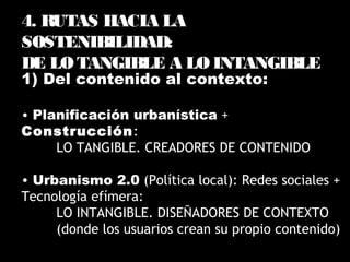 1) Del contenido al contexto:
• Planificación urbanística +
Construcción:
LO TANGIBLE. CREADORES DE CONTENIDO
• Urbanismo 2.0 (Política local): Redes sociales +
Tecnología efímera:
LO INTANGIBLE. DISEÑADORES DE CONTEXTO
(donde los usuarios crean su propio contenido)
4. RUTAS HACIA LA
SOSTENIBILIDAD:
DE LO TANGIBLE A LO INTANGIBLE
 