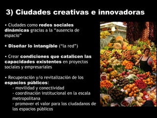 3) Ciudades creativas e innovadoras
• Ciudades como redes sociales
dinámicas gracias a la “ausencia de
espacio”
• Diseñar lo intangible (“la red”)
• Crear condiciones que catalicen las
capacidades existentes en proyectos
sociales y empresariales
• Recuperación y/o revitalización de los
espacios públicos:
- movilidad y conectividad
- coordinación institucional en la escala
metropolitana
- promover el valor para los ciudadanos de
los espacios públicos
 
