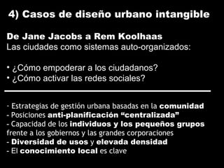 - Estrategias de gestión urbana basadas en la comunidad
- Posiciones anti-planificación “centralizada”
- Capacidad de los individuos y los pequeños grupos
frente a los gobiernos y las grandes corporaciones
- Diversidad de usos y elevada densidad
- El conocimiento local es clave
De Jane Jacobs a Rem Koolhaas
Las ciudades como sistemas auto-organizados:
• ¿Cómo empoderar a los ciudadanos?
• ¿Cómo activar las redes sociales?
4) Casos de diseño urbano intangible
 