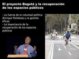 El proyecto Bogotá y la recuperación
de los espacios públicos
- La fuerza de la voluntad política
(Enrique Peñalosa) y la gestión
eficaz
- La importancia de la
recuperación de los espacios
públicos
 