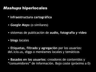 Mashups hiperlocales
• infraestructura cartográfica
• Google Maps (o similares)
• sistemas de publicación de audio, fotografía y video
• blogs locales
• Etiquetas, filtrado y agregación por los usuarios:
del.icio.us, diggs o menéames locales y temáticos
• Basados en los usuarios: creadores de contenidos y
“consumidores” de información. Bajo coste (próximo a 0)
 