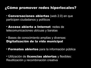 ¿Cómo promover redes hiperlocales?
• Conversaciones abiertas (web 2.0) en que
participen ciudadanos y políticos
• Acceso abierto a Internet: redes de
telecomunicaciones ubícuas y baratas
• Bases de conocimiento amplias y diversas:
Digitalización de la vida municipal
• Formatos abiertos para la información pública
• Utilización de licencias abiertas y flexibles:
Reutilización y recombinación creativa
 