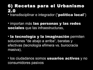 6) Recetas para el Urbanismo
2.0
• transdisciplinar e integrador (“política local”)
• importan más las personas y las redes
sociales que las infraestructuras,
• la tecnología y la imaginación permiten
soluciones "de abajo a arriba“, baratas y
efectivas (tecnología efímera vs. burocracia
masiva),
• los ciudadanos somos usuarios activos y no
consumidores pasivos
 
