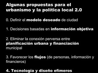 Algunas propuestas para el
urbanismo y la política local 2.0
0. Definir el modelo deseado de ciudad
1. Decisiones basadas en información objetiva
2. Eliminar la conexión perversa entre
planificación urbana y financiación
municipal
3. Favorecer los flujos (de personas, información y
financieros)
4. Tecnología y diseño efímeros
 