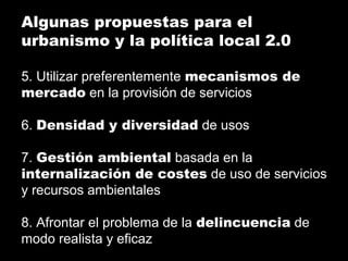 Algunas propuestas para el
urbanismo y la política local 2.0
5. Utilizar preferentemente mecanismos de
mercado en la provisión de servicios
6. Densidad y diversidad de usos
7. Gestión ambiental basada en la
internalización de costes de uso de servicios
y recursos ambientales
8. Afrontar el problema de la delincuencia de
modo realista y eficaz
 