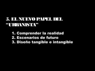 1. Comprender la realidad
2. Escenarios de futuro
3. Diseño tangible e intangible
5. EL NUEVO PAPEL DEL
“URBANISTA”
 