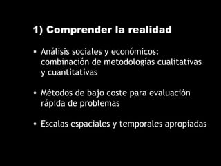 1) Comprender la realidad
• Análisis sociales y económicos:
combinación de metodologías cualitativas
y cuantitativas
• Métodos de bajo coste para evaluación
rápida de problemas
• Escalas espaciales y temporales apropiadas
 