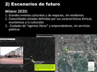 2) Escenarios de futuro
Milano 2020:
1. Grandes eventos culturales y de negocios, sin residentes
2. Comunidades aisladas definidas por sus características étnicas,
económicas y/o culturales
3. Ciudades de “agentes libres” y emprendedores, sin servicios
públicos
 