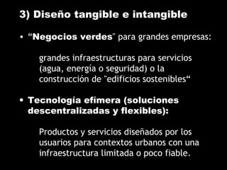 3) Diseño tangible e intangible
• “Negocios verdes" para grandes empresas:
grandes infraestructuras para servicios
(agua, energía o seguridad) o la
construcción de "edificios sostenibles“
• Tecnología efímera (soluciones
descentralizadas y flexibles):
Productos y servicios diseñados por los
usuarios para contextos urbanos con una
infraestructura limitada o poco fiable.
 