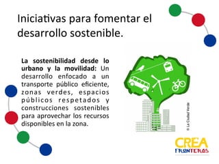 Iniciativas	
  para	
  fomentar	
  el	
  
desarrollo	
  sostenible
La sostenibilidad desde lo
urbano y la movilidad: Un
desarrollo enfocado a un
transporte público eficiente,
zonas verdes, espacios
públicos respetados y
construcciones sostenibles
para aprovechar los recursos
disponibles en la zona.
 