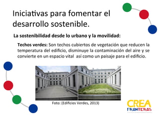 Iniciativas	
  para	
  fomentar	
  el	
  
desarrollo	
  sostenible
Techos verdes: Son techos cubiertos de vegetación que reducen la
temperatura del edificio, disminuye la contaminación del aire y se
convierteen un espacio vital así como un paisajepara el edificio.
Foto:	
  (Edificios	
  Verdes,	
  2013)
La	
  sostenibilidad	
  desde	
  lo	
  urbano	
  y	
  la	
  movilidad:
 