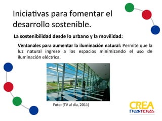 Iniciativas	
  para	
  fomentar	
  el	
  
desarrollo	
  sostenible
Ventanales para aumentar la iluminación natural: Permite que la luz
natural ingrese a los espacios minimizando el uso de iluminación
eléctrica.
Foto:	
  (TV	
  al	
  día,	
  2011)
La	
  sostenibilidad	
  desde	
  lo	
  urbano	
  y	
  la	
  movilidad:
 
