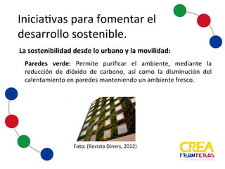 Iniciativas	
  para	
  fomentar	
  el	
  
desarrollo	
  sostenible
Paredes verde: Permite purificar el ambiente, mediante la
reducción de dióxido de carbono, así como la disminución del
calentamiento en paredes manteniendo un ambiente fresco.
Foto:	
  (Revista	
  Diners,	
  2012)
La	
  sostenibilidad	
  desde	
  lo	
  urbano	
  y	
  la	
  movilidad:
 