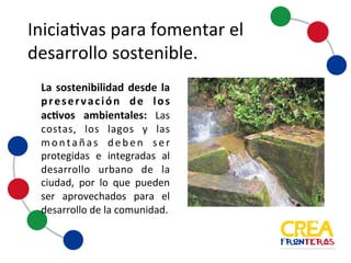 Iniciativas	
  para	
  fomentar	
  el	
  
desarrollo	
  sostenible
La sostenibilidad desde la
preservación de los activos
ambientales: Las costas, los
lagos y las montañas deben
ser protegidas e integradas al
desarrollo urbano de la
ciudad, por lo que pueden ser
aprovechados para el
desarrollo dela comunidad.
 