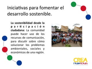 Iniciativas	
  para	
  fomentar	
  el	
  
desarrollo	
  sostenible
La sostenibilidad desde la
participación
ciudadana: La comunidad
puede hacer uso de los
recursos de comunicación,
para discutir sobre cómo
solucionar los problemas
ambientales, sociales y
económicos de una región.
 