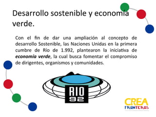 Desarrollo	
  sostenible	
  y	
  
economía	
  verde
Con el fin de dar una ampliación al concepto de
desarrollo Sostenible, las Naciones Unidas en la primera
cumbre de Río de 1.992, plantearon la iniciativa de
economía verde, la cual busca fomentar el compromiso
de dirigentes, organismos y comunidades.
 